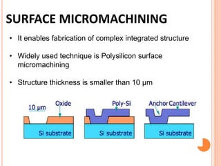 SURFACE MICROMACHINING
• It enables fabrication of complex integrated structure
• Widely used technique is Polysilicon surface
micromachining
• Structure thickness is smaller than 10 μm
 