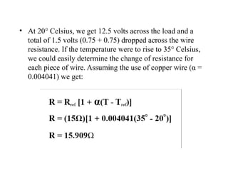 • At 20° Celsius, we get 12.5 volts across the load and a
total of 1.5 volts (0.75 + 0.75) dropped across the wire
resistance. If the temperature were to rise to 35° Celsius,
we could easily determine the change of resistance for
each piece of wire. Assuming the use of copper wire (α =
0.004041) we get:
 