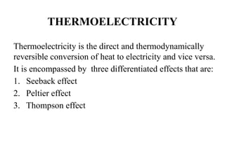 THERMOELECTRICITY
Thermoelectricity is the direct and thermodynamically
reversible conversion of heat to electricity and vice versa.
It is encompassed by three differentiated effects that are:
1. Seeback effect
2. Peltier effect
3. Thompson effect
 