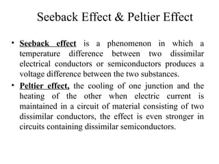 Seeback Effect & Peltier Effect
• Seeback effect is a phenomenon in which a
temperature difference between two dissimilar
electrical conductors or semiconductors produces a
voltage difference between the two substances.
• Peltier effect, the cooling of one junction and the
heating of the other when electric current is
maintained in a circuit of material consisting of two
dissimilar conductors, the effect is even stronger in
circuits containing dissimilar semiconductors.
 