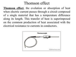 Thomson effect
Thomson effect, the evolution or absorption of heat
when electric current passes through a circuit composed
of a single material that has a temperature difference
along its length. This transfer of heat is superimposed
on the common production of heat associated with the
electrical resistance to currents in conductors.
 