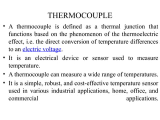 THERMOCOUPLE
• A thermocouple is defined as a thermal junction that
functions based on the phenomenon of the thermoelectric
effect, i.e. the direct conversion of temperature differences
to an electric voltage.
• It is an electrical device or sensor used to measure
temperature.
• A thermocouple can measure a wide range of temperatures.
• It is a simple, robust, and cost-effective temperature sensor
used in various industrial applications, home, office, and
commercial applications.
 