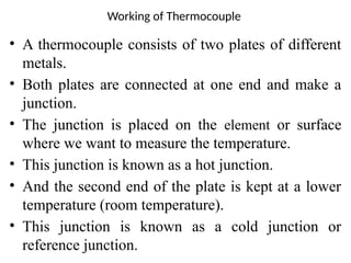 Working of Thermocouple
• A thermocouple consists of two plates of different
metals.
• Both plates are connected at one end and make a
junction.
• The junction is placed on the element or surface
where we want to measure the temperature.
• This junction is known as a hot junction.
• And the second end of the plate is kept at a lower
temperature (room temperature).
• This junction is known as a cold junction or
reference junction.
 