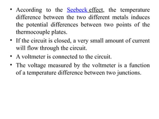 • According to the Seebeck effect, the temperature
difference between the two different metals induces
the potential differences between two points of the
thermocouple plates.
• If the circuit is closed, a very small amount of current
will flow through the circuit.
• A voltmeter is connected to the circuit.
• The voltage measured by the voltmeter is a function
of a temperature difference between two junctions.
 