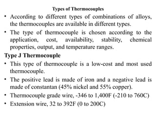 Types of Thermocouples
• According to different types of combinations of alloys,
the thermocouples are available in different types.
• The type of thermocouple is chosen according to the
application, cost, availability, stability, chemical
properties, output, and temperature ranges.
Type J Thermocouple
• This type of thermocouple is a low-cost and most used
thermocouple.
• The positive lead is made of iron and a negative lead is
made of constantan (45% nickel and 55% copper).
• Thermocouple grade wire, -346 to 1,400F (-210 to 760C)
• Extension wire, 32 to 392F (0 to 200C)
 