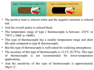 • The positive lead is colored white and the negative terminal is colored
red.
• And the overall jacket is colored black.
• The temperature range of type J thermocouple is between -210˚C to
750˚C (-346F to 1400F).
• This type of thermocouple has a smaller temperature range and short
life span compared to type K thermocouple.
• But this type of thermocouple is well suited for oxidizing atmospheres.
• The accuracy of this type of thermocouple is ±2.2˚C (0.75%). This type
of thermocouple is not recommended for lower-temperature
applications.
• And the sensitivity of this type of thermocouple is approximately
50μV/˚C.
 
