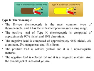 Type K Thermocouple
• The K-type thermocouple is the most common type of
thermocouple, and it has the widest temperature measuring range.
• The positive lead of Type K thermocouple is composed of
approximately 90% nickel and 10% chromium.
• The negative lead is composed of approximately 95% nickel, 2%
aluminum, 2% manganese, and 1% silicon.
• The positive lead is colored yellow and it is a non-magnetic
material.
• The negative lead is colored red and it is a magnetic material. And
the overall jacket is colored yellow.
 