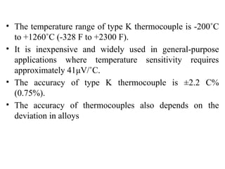 • The temperature range of type K thermocouple is -200˚C
to +1260˚C (-328 F to +2300 F).
• It is inexpensive and widely used in general-purpose
applications where temperature sensitivity requires
approximately 41μV/˚C.
• The accuracy of type K thermocouple is ±2.2 C%
(0.75%).
• The accuracy of thermocouples also depends on the
deviation in alloys
 
