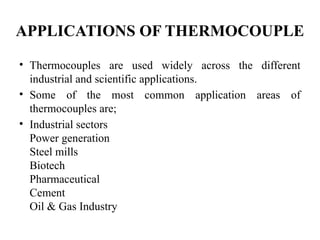 APPLICATIONS OF THERMOCOUPLE
• Thermocouples are used widely across the different
industrial and scientific applications.
• Some of the most common application areas of
thermocouples are;
• Industrial sectors
Power generation
Steel mills
Biotech
Pharmaceutical
Cement
Oil & Gas Industry
 