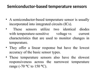 Semiconductor-based temperature sensors
• A semiconductor-based temperature sensor is usually
incorporated into integrated circuits (ICs).
• These sensors utilize two identical diodes
with temperature-sensitive voltage vs current
characteristics that are used to monitor changes in
temperature.
• They offer a linear response but have the lowest
accuracy of the basic sensor types.
• These temperature sensors also have the slowest
responsiveness across the narrowest temperature
range (-70 °C to 150 °C).
 