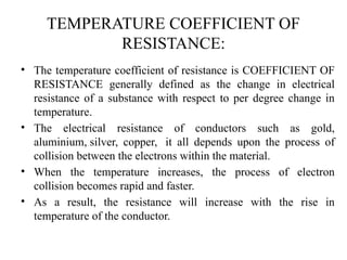 TEMPERATURE COEFFICIENT OF
RESISTANCE:
• The temperature coefficient of resistance is COEFFICIENT OF
RESISTANCE generally defined as the change in electrical
resistance of a substance with respect to per degree change in
temperature.
• The electrical resistance of conductors such as gold,
aluminium, silver, copper, it all depends upon the process of
collision between the electrons within the material.
• When the temperature increases, the process of electron
collision becomes rapid and faster.
• As a result, the resistance will increase with the rise in
temperature of the conductor.
 