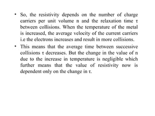• So, the resistivity depends on the number of charge
carriers per unit volume n and the relaxation time τ
between collisions. When the temperature of the metal
is increased, the average velocity of the current carriers
i.e the electrons increases and result in more collisions.
• This means that the average time between successive
collisions τ decreases. But the change in the value of n
due to the increase in temperature is negligible which
further means that the value of resistivity now is
dependent only on the change in τ.
 