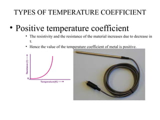 TYPES OF TEMPERATURE COEFFICIENT
• Positive temperature coefficient
• The resistivity and the resistance of the material increases due to decrease in
τ.
• Hence the value of the temperature coefficient of metal is positive.
 