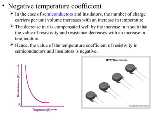 • Negative temperature coefficient
 In the case of semiconductors and insulators, the number of charge
carriers per unit volume increases with an increase in temperature.
 The decrease in τ is compensated well by the increase in n such that
the value of resistivity and resistance decreases with an increase in
temperature.
 Hence, the value of the temperature coefficient of resistivity in
semiconductors and insulators is negative.
 