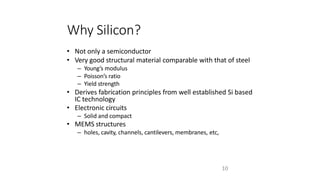 10
Why Silicon?
• Not only a semiconductor
• Very good structural material comparable with that of steel
– Young’s modulus
– Poisson’s ratio
– Yield strength
• Derives fabrication principles from well established Si based
IC technology
• Electronic circuits
– Solid and compact
• MEMS structures
– holes, cavity, channels, cantilevers, membranes, etc,
 