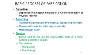 BASIC PROCESS OF FABRICATION
• Deposition
– Deposition that happen because of a Chemical reaction or
Physical reaction.
• Patterning
– Transfer to a photosensitive material, exposure to UV light.
– Developed in solution after exposure to UV.
– Material Etch away.
• Etching
– Strong acid to cut into the unprotected parts of a metal
surface to create a design.
– Two classes :
• Wet Etching
• Dry Etching.
14
 