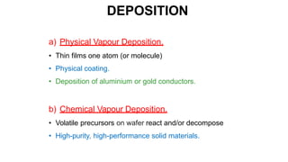 DEPOSITION
a) Physical Vapour Deposition.
• Thin films one atom (or molecule)
• Physical coating.
• Deposition of aluminium or gold conductors.
b) Chemical Vapour Deposition.
• Volatile precursors on wafer react and/or decompose
• High-purity, high-performance solid materials.
 