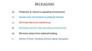 PACKAGING
a) Protection & robust to operating environment.
b) Access and connections to physical domain.
c) Minimize electrical interference.
d) Dissipate heat for high operating temperatures.
e) Minimize stress from external loading.
f) Electric Power handling without signal disruption.
 