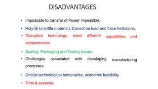 DISADVANTAGES
capabilities and
manufacturing
• Impossible to transfer of Power impossible.
• Poly-Si (a brittle material), Cannot be load and force limitations.
• Disruptive technology, need different
competencies.
• Scaling, Packaging and Testing Issues.
• Challenges associated with developing
processes.
• Critical technological bottlenecks, economic feasibility.
• Time & expense.
 