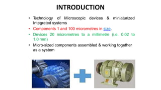• T
echnology of Microscopic devices & miniaturized
Integrated systems
• Components 1 and 100 micrometres in size.
• Devices 20 micrometres to a millimetre (i.e. 0.02 to
1.0 mm)
• Micro-sized components assembled & working together
as a system
INTRODUCTION
 
