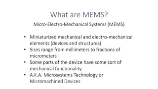 Photo: http://
What are MEMS?
Micro-Electro-Mechanical Systems (MEMS)
• Miniaturized mechanical and electro-mechanical
elements (devices and structures)
• Sizes range from millimeters to fractions of
micrometers
• Some parts of the device have some sort of
mechanical functionality
• A.K.A. Microsystems Technology or
Micromachined Devices
 