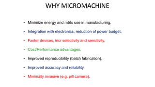 WHY MICROMACHINE
• Minimize energy and mtrls use in manufacturing.
• Integration with electronics, reduction of power budget.
• Faster devices, incr selectivity and sensitivity.
• Cost/Performance advantages.
• Improved reproducibility (batch fabrication).
• Improved accuracy and reliability.
• Minimally invasive (e.g. pill camera).
 