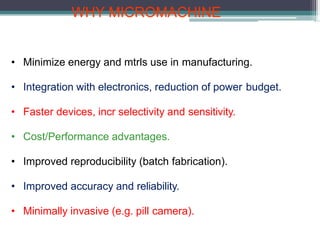 WHY MICROMACHINE
• Minimize energy and mtrls use in manufacturing.
• Integration with electronics, reduction of power budget.
• Faster devices, incr selectivity and sensitivity.
• Cost/Performance advantages.
• Improved reproducibility (batch fabrication).
• Improved accuracy and reliability.
• Minimally invasive (e.g. pill camera).
 