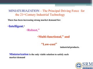 MINIATURIAZATION – The Principal Driving Force for
the 21st Century Industrial Technology
There has been increasing strong market demand for:
“Intelligent,”
“Robust,”
“Multi-functional,” and
“Low-cost”
industrial products.
Miniaturization is the only viable solution to satisfy such
market demand
 