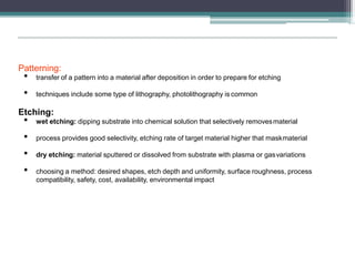 Patterning:
• transfer of a pattern into a material after deposition in order to prepare for etching
• techniques include some type of lithography, photolithography is common
Etching:
• wet etching: dipping substrate into chemical solution that selectively removesmaterial
• process provides good selectivity, etching rate of target material higher that maskmaterial
• dry etching: material sputtered or dissolved from substrate with plasma or gasvariations
• choosing a method: desired shapes, etch depth and uniformity, surface roughness, process
compatibility, safety, cost, availability, environmental impact
 