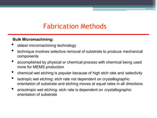 Fabrication Methods
Bulk Micromachining:
• oldest micromachining technology
• technique involves selective removal of substrate to produce mechanical
components
• accomplished by physical or chemical process with chemical being used
more for MEMS production
• chemical wet etching is popular because of high etch rate and selectivity
• isotropic wet etching: etch rate not dependent on crystallographic
orientation of substrate and etching moves at equal rates in all directions
• anisotropic wet etching: etch rate is dependent on crystallographic
orientation of substrate
 
