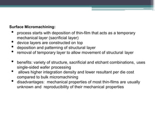 Surface Micromachining:
• process starts with deposition of thin-film that acts as a temporary
mechanical layer (sacrificial layer)
• device layers are constructed on top
• deposition and patterning of structural layer
• removal of temporary layer to allow movement of structural layer
• benefits: variety of structure, sacrificial and etchant combinations, uses
single-sided wafer processing
• allows higher integration density and lower resultant per die cost
compared to bulk micromachining
• disadvantages: mechanical properties of most thin-films are usually
unknown and reproducibility of their mechanical properties
 