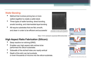 Wafer Bonding:
• Method that involves joining two or more
wafers together to create a wafer stack
• Three types of wafer bonding: direct bonding,
anodic bonding, and intermediate layerbonding
• All require substrates that are flat, smooth,
and clean in order to be efficient andsuccessful
High Aspect Ratio Fabrication (Silicon):
• Deep reactive ion etching (DRIE)
• Enables very high aspect ratio etches tobe
performed into silicon substrates
• Sidewalls of the etched holes are nearly vertical
• Depth of the etch can be hundreds
or even thousands of microns into the siliconsubstrate.
 