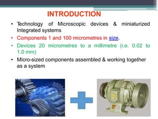 • T
echnology of Microscopic devices & miniaturized
Integrated systems
• Components 1 and 100 micrometres in size.
• Devices 20 micrometres to a millimetre (i.e. 0.02 to
1.0 mm)
• Micro-sized components assembled & working together
as a system
INTRODUCTION
 