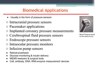Biomedical Applications
Blood Pressure sensor
on the head of a pin
● Usually in the form of pressure sensors
○ Intracranial pressure sensors
○ Pacemaker applications
○ Implanted coronary pressure measurements
○ Cerebrospinal fluid pressure sensors
○ Endoscope pressure sensors
○ Intraocular pressure monitors
○ Infusion pump sensors
● Retinal prosthesis
● Glucose monitoring & insulin delivery
● MEMS tweezers & surgical tools
● Cell, antibody, DNA, RNA enzyme measurement devices
 
