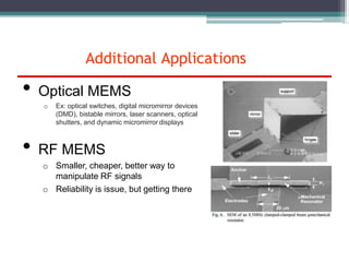 • Optical MEMS
o Ex: optical switches, digital micromirror devices
(DMD), bistable mirrors, laser scanners, optical
shutters, and dynamic micromirror displays
• RF MEMS
o Smaller, cheaper, better way to
manipulate RF signals
o Reliability is issue, but getting there
Additional Applications
 