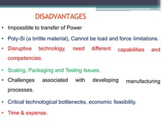 DISADVANTAGES
capabilities and
manufacturing
• Impossible to transfer of Power
• Poly-Si (a brittle material), Cannot be load and force limitations.
• Disruptive technology, need different
competencies.
• Scaling, Packaging and Testing Issues.
• Challenges associated with developing
processes.
• Critical technological bottlenecks, economic feasibility.
• Time & expense.
 
