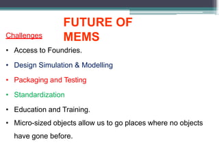 FUTURE OF
MEMS
Challenges
• Access to Foundries.
• Design Simulation & Modelling
• Packaging and Testing
• Standardization
• Education and Training.
• Micro-sized objects allow us to go places where no objects
have gone before.
 