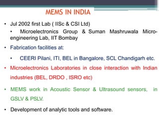 MEMS IN INDIA
• Jul 2002 first Lab ( IISc & CSI Ltd)
• Microelectronics Group & Suman Mashruwala Micro-
engineering Lab, IIT Bombay
• Fabrication facilities at:
• CEERI Pilani, ITI, BEL in Bangalore, SCL Chandigarh etc.
• Microelectronics Laboratories in close interaction with Indian
industries (BEL, DRDO , ISRO etc)
• MEMS work in Acoustic Sensor & Ultrasound sensors, in
GSLV & PSLV.
• Development of analytic tools and software.
 
