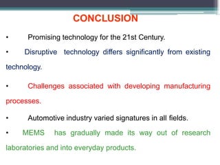 CONCLUSION
• Promising technology for the 21st Century.
• Disruptive technology differs significantly from existing
technology.
• Challenges associated with developing manufacturing
processes.
• Automotive industry varied signatures in all fields.
• MEMS has gradually made its way out of research
laboratories and into everyday products.
 