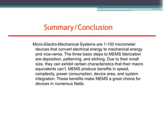 Summary/Conclusion
Micro-Electro-Mechanical Systems are 1-100 micrometer
devices that convert electrical energy to mechanical energy
and vice-versa. The three basic steps to MEMS fabrication
are deposition, patterning, and etching. Due to their small
size, they can exhibit certain characteristics that their macro
equivalents can’t. MEMS produce benefits in speed,
complexity, power consumption, device area, and system
integration. These benefits make MEMS a great choice for
devices in numerous fields.
 