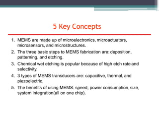 5 Key Concepts
1. MEMS are made up of microelectronics, microactuators,
microsensors, and microstructures.
2. The three basic steps to MEMS fabrication are: deposition,
patterning, and etching.
3. Chemical wet etching is popular because of high etch rate and
selectivity.
4. 3 types of MEMS transducers are: capacitive, thermal, and
piezoelectric.
5. The benefits of using MEMS: speed, power consumption, size,
system integration(all on one chip).
 