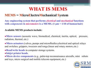 WHAT IS MEMS
MEMS = MicroElectroMechanical System
Any engineering system that performs electrical and mechanical functions
with components in micrometers is a MEMS. (1 µm = 1/10 of human hair)
Available MEMS products include:
●Micro sensors (acoustic wave, biomedical, chemical, inertia, optical, pressure,
radiation, thermal, etc.)
●Micro actuators (valves, pumps and microfluidics;electrical and optical relays
and switches; grippers, tweezers and tongs;linear and rotary motors,etc.)
●Read/write heads in computer storage systems.
●Inkjet printer heads.
●Micro device components (e.g., palm-top reconnaissance aircrafts, mini robots
and toys, micro surgical and mobile telecom equipment, etc.)
 