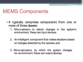 MEMS Components
• It typically comprises components from one or
more of threeclasses:
1. Micro-sensors to detect changes in the system’s
environment, these are input devices.
2. An intelligent component that makesdecisions based
on changes detected by the sensors,and
3. Micro-actuators by which the system changes
its environment, these are output devices.
 