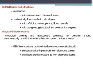 MEMSDevicesand Structures
– transducers
• micro-sensors and micro-actuators
– mechanically functional microstructures
• micro-fluidics: valves, pumps, flow channels
• micro-engines: gears,turbines, combustion engines
Integrated Micros-ystems
– integrated circuitry and transducers combined to perform a task
autonomously or with the aid of a host computer autonomously
– MEMScomponents provide interface to non-electricalworld
• sensorsprovide inputs from non-electronicevents
• actuators provide outputs to non-electronicevents
 