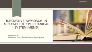 INNOVATIVE APPROACH IN
MICRO-ELECTROMECHANICAL
SYSTEM (MEMS)
Presented by:
Divyanshu Gaur, Himani Sharma, Navin Kumar
V-IMPACT 2013
 