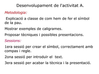 Desenvolupament de l'activitat A.
Metodologia:
 Explicació a classe de com hem de fer el símbol
de la pau.
Mostrar exemples de caligrames.
Proposar tècniques i possibles presentacions.
Sessions:
1era sessió per crear el símbol, correctament amb
compas i regle.
2ona sessió per introduïr el text.
3era sessió per acabar la tècnica i la presentació.
 