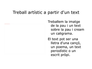 Treball artístic a partir d'un text

                                                                                   Treballem la imatge
                                                                                     de la pau i un text
file:///home/pptfactory/temp/20120308125116/Fotos/DSC08758.JPG




                                                                                     sobre la pau i cream
                                                                                     un caligrama.
                                                                                   El text pot ser una
                                                                                     lletra d'una cançó,
                                                                                     un poema, un text
                                                                                     periodístic o un
                                                                                     escrit pròpi.
 