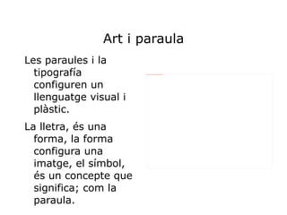 Art i paraula
Les paraules i la
  tipografía            file:///home/pptfactory/temp/20120308125116/Fotos/DSC08749.JPG




  configuren un
  llenguatge visual i
  plàstic.
La lletra, és una
  forma, la forma
  configura una
  imatge, el símbol,
  és un concepte que
  significa; com la
  paraula.
 