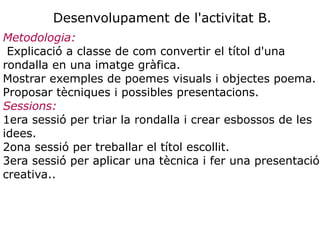 Desenvolupament de l'activitat B.
Metodologia:
 Explicació a classe de com convertir el títol d'una
rondalla en una imatge gràfica.
Mostrar exemples de poemes visuals i objectes poema.
Proposar tècniques i possibles presentacions.
Sessions:
1era sessió per triar la rondalla i crear esbossos de les
idees.
2ona sessió per treballar el títol escollit.
3era sessió per aplicar una tècnica i fer una presentació
creativa..
 