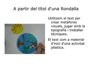 A partir del títol d'una Rondalla

                 Utilitzem el text per
                  crear metàfores
                  visuals, jugar amb la
                  tipografía i treballar
                  tècniques.
                 El text com a material
                   d'inici d'una activitat
                   plàstica.
 